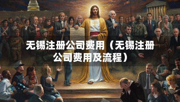 無(wú)錫注冊(cè)公司費(fèi)用（無(wú)錫注冊(cè)公司費(fèi)用及流程）