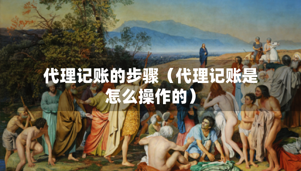 代理記賬的步驟（代理記賬是怎么操作的）