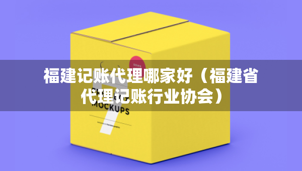 福建記賬代理哪家好（福建省代理記賬行業(yè)協(xié)會）