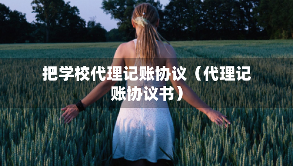 把學(xué)校代理記賬協(xié)議（代理記賬協(xié)議書）