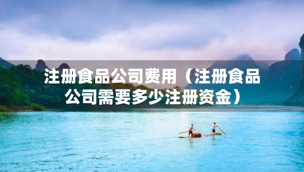 注冊食品公司費(fèi)用（注冊食品公司需要多少注冊資金）