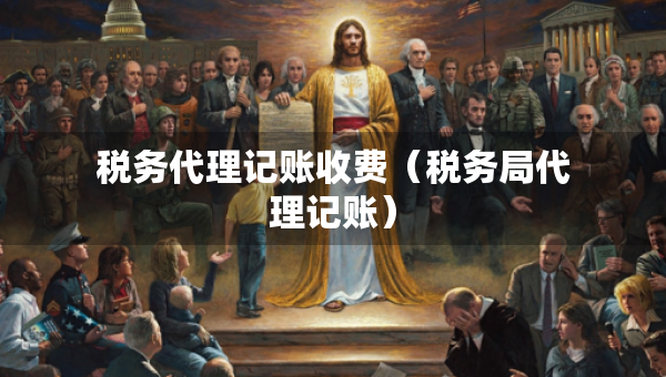 稅務(wù)代理記賬收費（稅務(wù)局代理記賬）