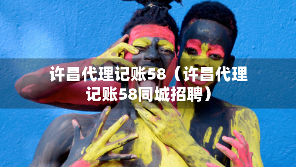 許昌代理記賬58（許昌代理記賬58同城招聘）