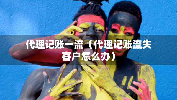 代理記賬一流（代理記賬流失客戶怎么辦）