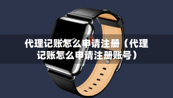 代理記賬怎么申請注冊（代理記賬怎么申請注冊賬號(hào)）