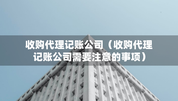 收購代理記賬公司（收購代理記賬公司需要注意的事項）