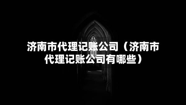 濟南市代理記賬公司（濟南市代理記賬公司有哪些）