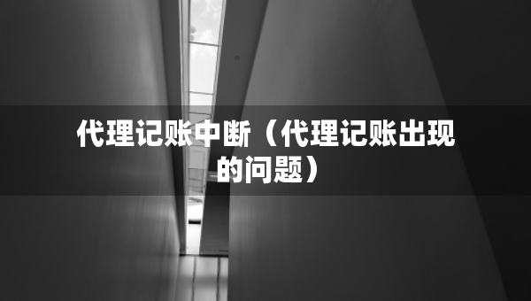 代理記賬中斷（代理記賬出現(xiàn)的問題）
