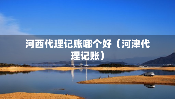 河西代理記賬哪個好（河津代理記賬）