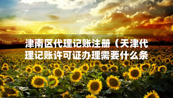津南區(qū)代理記賬注冊(cè)（天津代理記賬許可證辦理需要什么條件）