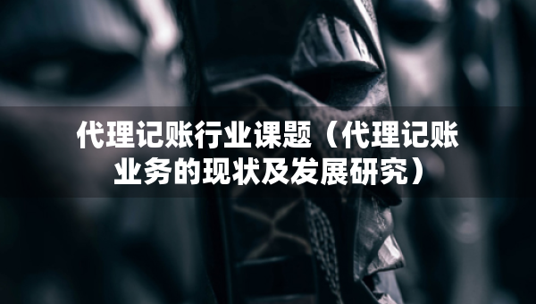 代理記賬行業(yè)課題（代理記賬業(yè)務(wù)的現(xiàn)狀及發(fā)展研究）