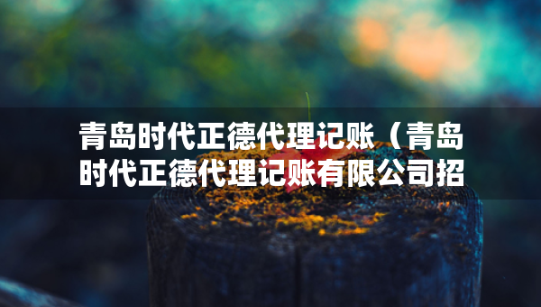 青島時(shí)代正德代理記賬（青島時(shí)代正德代理記賬有限公司招聘）