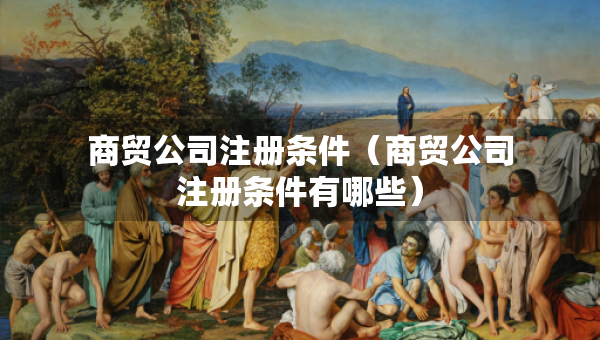 商貿(mào)公司注冊條件(商貿(mào)公司注冊條件有哪些) 商貿(mào)公司注冊條件(商貿(mào)公司注冊條件有哪些)