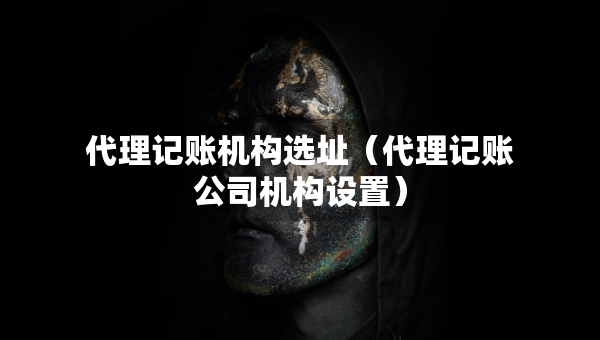 代理記賬機(jī)構(gòu)選址（代理記賬公司機(jī)構(gòu)設(shè)置）