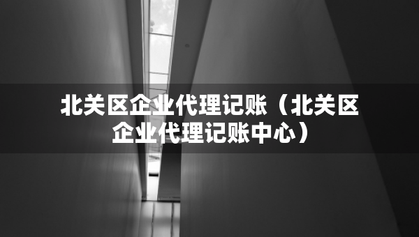 北關(guān)區(qū)企業(yè)代理記賬（北關(guān)區(qū)企業(yè)代理記賬中心）