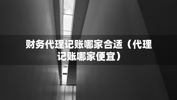 財(cái)務(wù)代理記賬哪家合適（代理記賬哪家便宜）