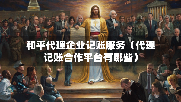和平代理企業(yè)記賬服務(wù)（代理記賬合作平臺有哪些）