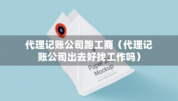 代理記賬公司跑工商（代理記賬公司出去好找工作嗎）