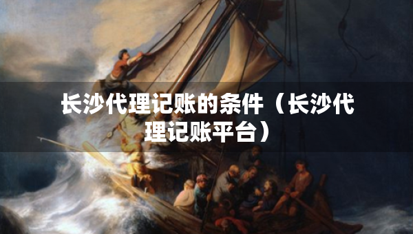 長(zhǎng)沙代理記賬的條件（長(zhǎng)沙代理記賬平臺(tái)）