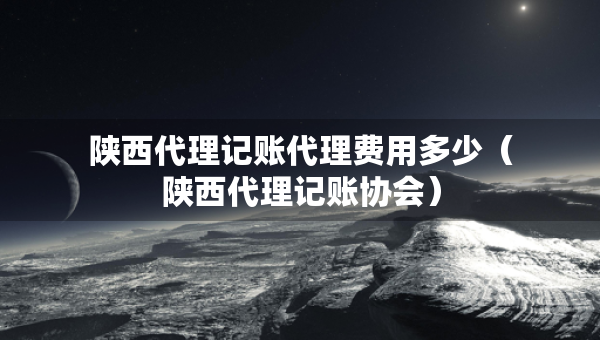 陜西代理記賬代理費用多少（陜西代理記賬協(xié)會）