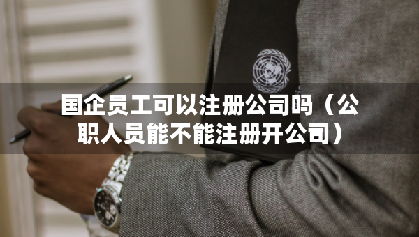 國企員工可以注冊公司嗎（公職人員能不能注冊開公司）