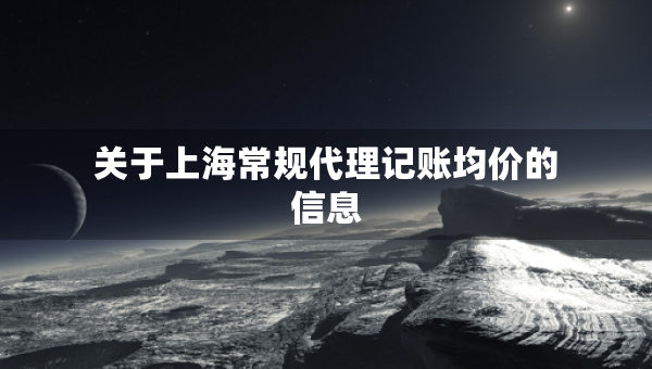 關(guān)于上海常規(guī)代理記賬均價(jià)的信息 關(guān)于上海常規(guī)代理記賬均價(jià)的信息