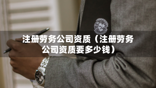 注冊勞務(wù)公司資質(zhì)（注冊勞務(wù)公司資質(zhì)要多少錢）