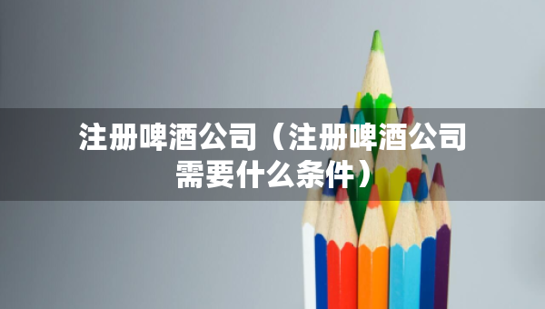 注冊啤酒公司(注冊啤酒公司需要什么條件) 注冊啤酒公司(注冊啤酒公司需要什么條件)