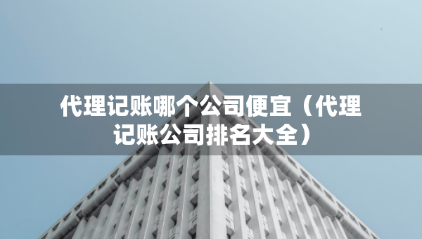 代理記賬哪個公司便宜(代理記賬公司排名大全) 代理記賬哪個公司便宜(代理記賬公司排名大全)