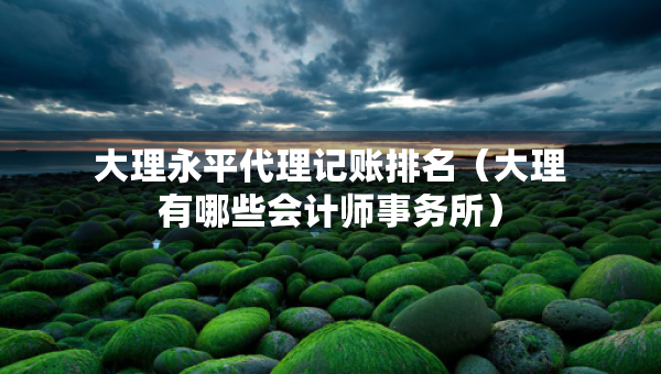 大理永平代理記賬排名（大理有哪些會(huì)計(jì)師事務(wù)所）