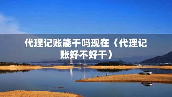 代理記賬能干嗎現(xiàn)在（代理記賬好不好干）