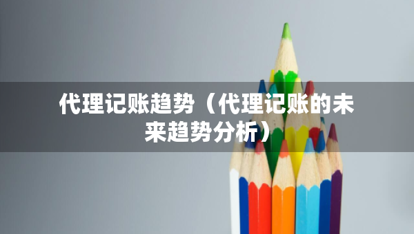 代理記賬趨勢(shì)（代理記賬的未來(lái)趨勢(shì)分析）
