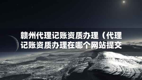 贛州代理記賬資質(zhì)辦理（代理記賬資質(zhì)辦理在哪個網(wǎng)站提交申請）