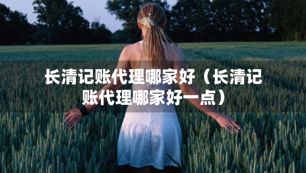 長清記賬代理哪家好（長清記賬代理哪家好一點）