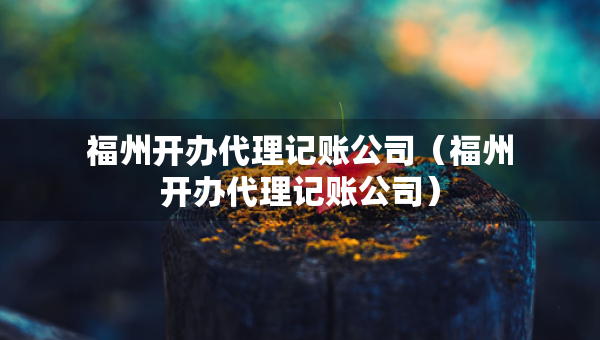 福州開辦代理記賬公司(福州開辦代理記賬公司) 福州開辦代理記賬公司(福州開辦代理記賬公司)