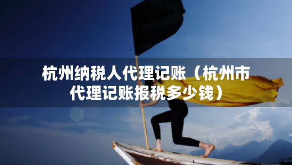 杭州納稅人代理記賬（杭州市代理記賬報稅多少錢）