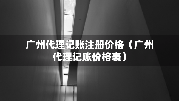 廣州代理記賬注冊(cè)價(jià)格（廣州代理記賬價(jià)格表）