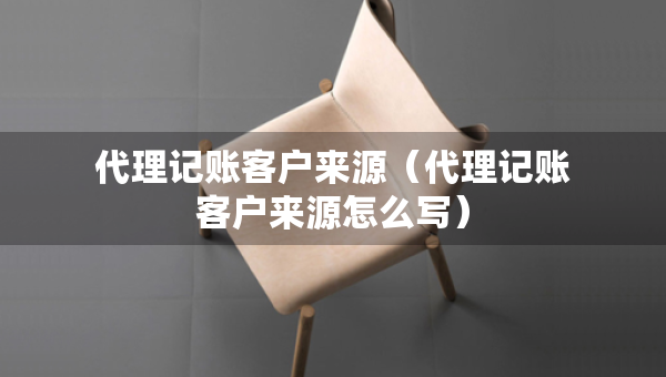 代理記賬客戶來源（代理記賬客戶來源怎么寫）