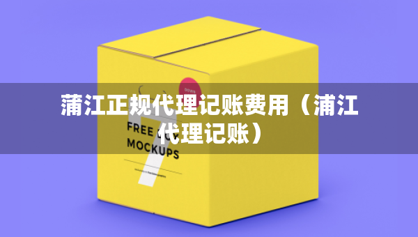 蒲江正規(guī)代理記賬費用（浦江代理記賬）