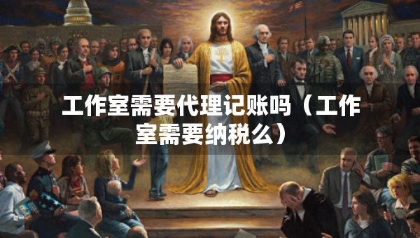工作室需要代理記賬嗎（工作室需要納稅么）