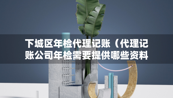 下城區(qū)年檢代理記賬（代理記賬公司年檢需要提供哪些資料）