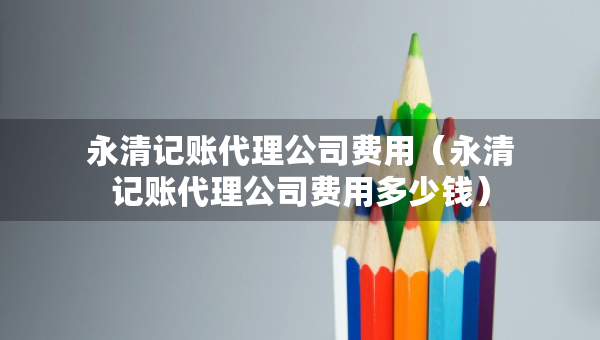 永清記賬代理公司費用（永清記賬代理公司費用多少錢）