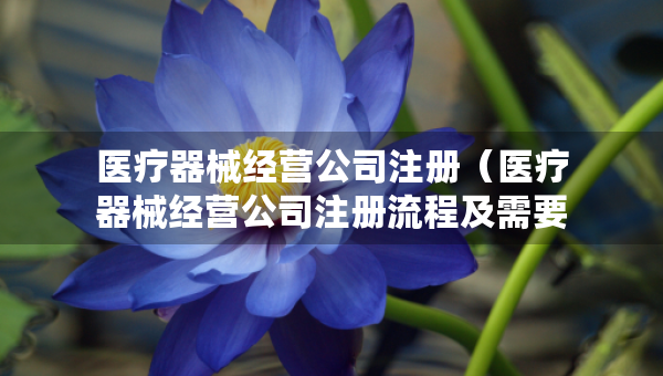醫(yī)療器械經(jīng)營公司注冊（醫(yī)療器械經(jīng)營公司注冊流程及需要的材料）