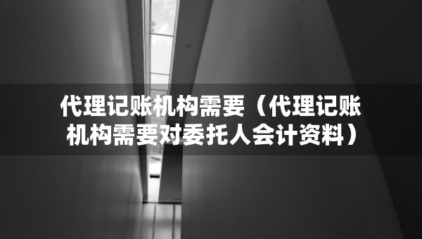 代理記賬機(jī)構(gòu)需要（代理記賬機(jī)構(gòu)需要對委托人會計(jì)資料）