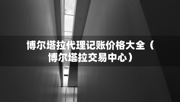 博爾塔拉代理記賬價格大全（博爾塔拉交易中心）