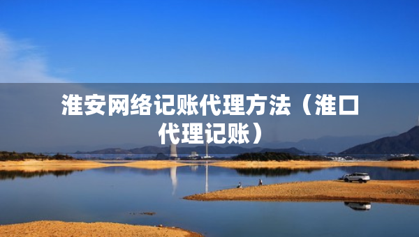 淮安網(wǎng)絡(luò)記賬代理方法（淮口代理記賬）