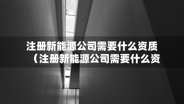 注冊(cè)新能源公司需要什么資質(zhì)（注冊(cè)新能源公司需要什么資質(zhì)和條件）
