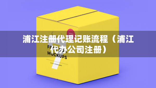 浦江注冊代理記賬流程(浦江代辦公司注冊) 浦江注冊代理記賬流程(浦江代辦公司注冊)