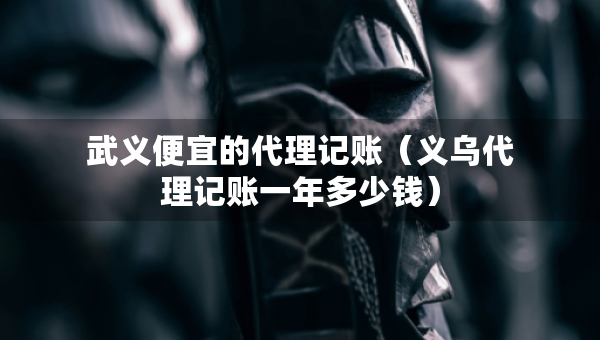 武義便宜的代理記賬（義烏代理記賬一年多少錢）