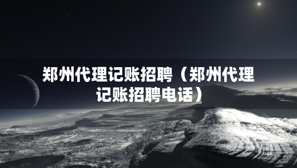 鄭州代理記賬招聘（鄭州代理記賬招聘電話）